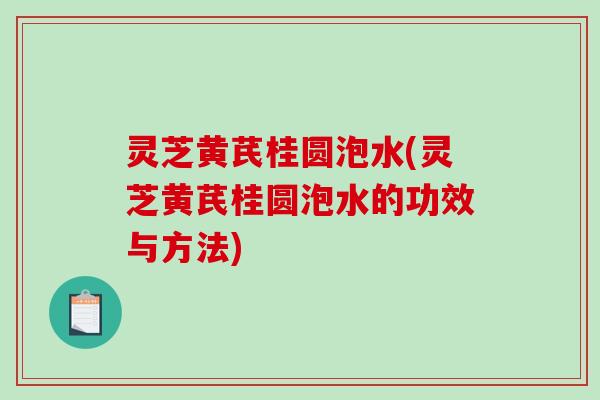灵芝黄芪桂圆泡水(灵芝黄芪桂圆泡水的功效与方法)