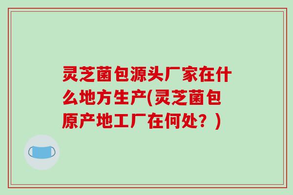 灵芝菌包源头厂家在什么地方生产(灵芝菌包原产地工厂在何处?) 灵芝菌包源头厂家在什么地方生产(灵芝菌包原产地工厂在何处?)