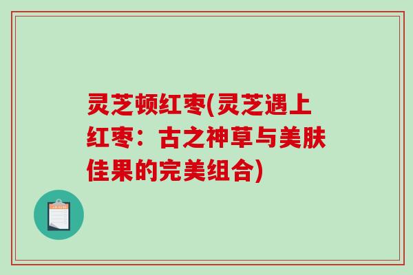 灵芝顿红枣(灵芝遇上红枣：古之神草与美肤佳果的完美组合)