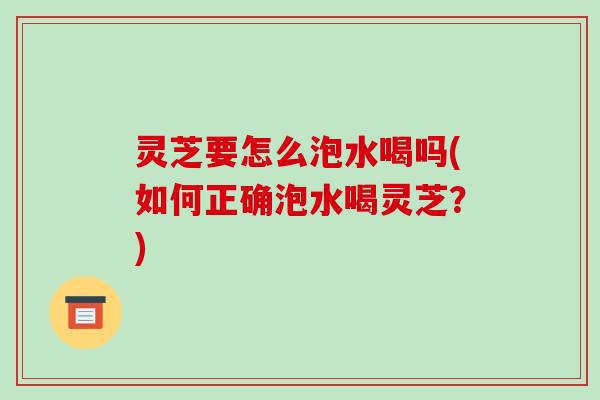 灵芝要怎么泡水喝吗(如何正确泡水喝灵芝？)