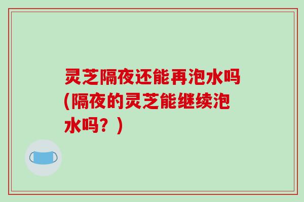 灵芝隔夜还能再泡水吗(隔夜的灵芝能继续泡水吗?) 灵芝隔夜还能再泡水吗(隔夜的灵芝能继续泡水吗?)