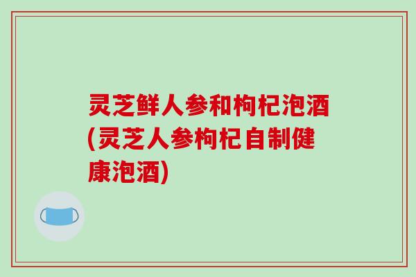 灵芝鲜人参和枸杞泡酒(灵芝人参枸杞自制健康泡酒)