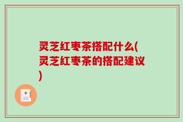 灵芝红枣茶搭配什么(灵芝红枣茶的搭配建议) 灵芝红枣茶搭配什么(灵芝红枣茶的搭配建议)