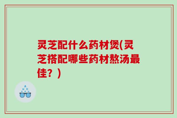 灵芝配什么药材煲(灵芝搭配哪些药材熬汤佳?) 灵芝配什么药材煲(灵芝搭配哪些药材熬汤佳?)