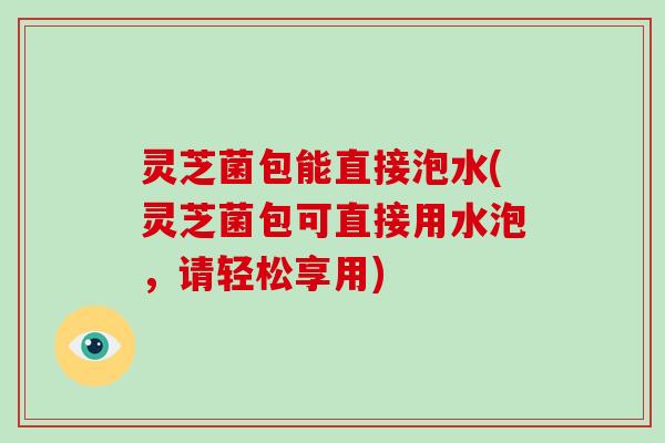 灵芝菌包能直接泡水(灵芝菌包可直接用水泡,请轻松享用) 灵芝菌包能直接泡水(灵芝菌包可直接用水泡,请轻松享用)