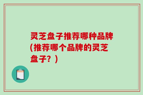 灵芝盘子推荐哪种品牌(推荐哪个品牌的灵芝盘子?) 灵芝盘子推荐哪种品牌(推荐哪个品牌的灵芝盘子?)
