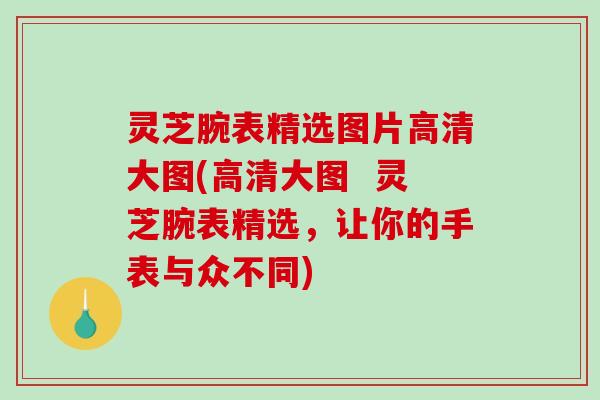 灵芝腕表精选图片高清大图(高清大图  灵芝腕表精选，让你的手表与众不同)