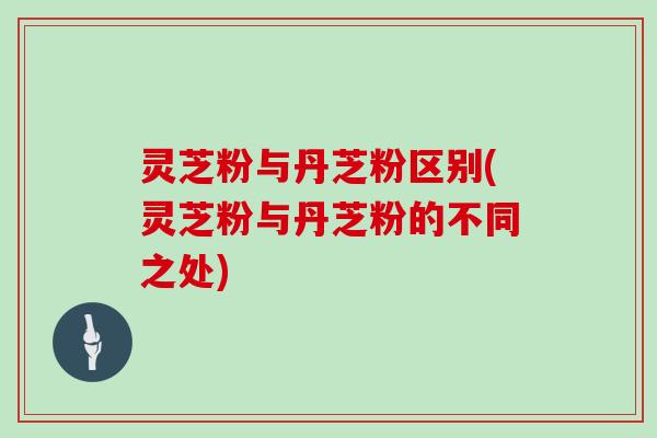 灵芝粉与丹芝粉区别(灵芝粉与丹芝粉的不同之处) 灵芝粉与丹芝粉区别(灵芝粉与丹芝粉的不同之处)
