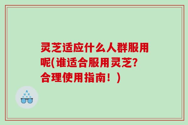 灵芝适应什么人群服用呢(谁适合服用灵芝?合理使用指南!) 灵芝适应什么人群服用呢(谁适合服用灵芝?合理使用指南!)