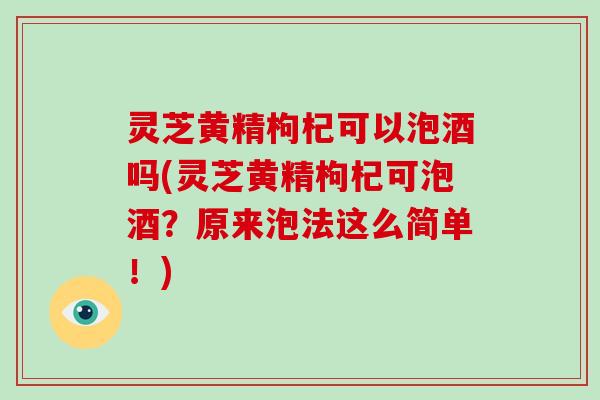 灵芝黄精枸杞可以泡酒吗(灵芝黄精枸杞可泡酒？原来泡法这么简单！)