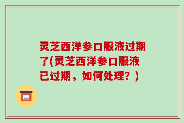 灵芝西洋参口服液过期了(灵芝西洋参口服液已过期,如何处理?) 灵芝西洋参口服液过期了(灵芝西洋参口服液已过期,如何处理?)