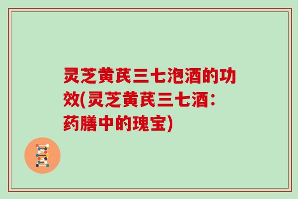 灵芝黄芪三七泡酒的功效(灵芝黄芪三七酒:药膳中的瑰宝) 灵芝黄芪三七泡酒的功效(灵芝黄芪三七酒:药膳中的瑰宝)