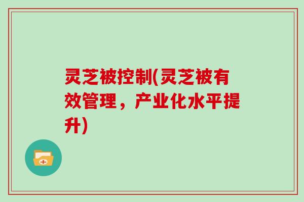 灵芝被控制(灵芝被有效管理,产业化水平提升) 灵芝被控制(灵芝被有效管理,产业化水平提升)