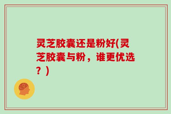 灵芝胶囊还是粉好(灵芝胶囊与粉,谁更优选?) 灵芝胶囊还是粉好(灵芝胶囊与粉,谁更优选?)