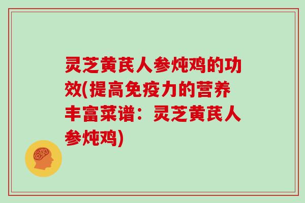 灵芝黄芪人参炖鸡的功效(提高免疫力的营养丰富菜谱:灵芝黄芪人参炖鸡) 灵芝黄芪人参炖鸡的功效(提高免疫力的营养丰富菜谱:灵芝黄芪人参炖鸡)