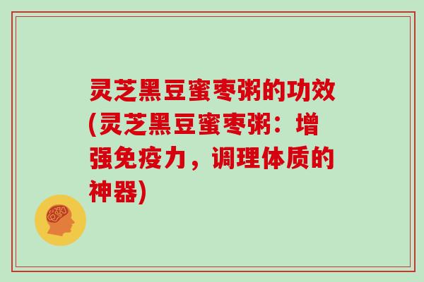 灵芝黑豆蜜枣粥的功效(灵芝黑豆蜜枣粥:增强免疫力,调理体质的神器) 灵芝黑豆蜜枣粥的功效(灵芝黑豆蜜枣粥:增强免疫力,调理体质的神器)