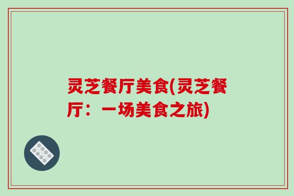 灵芝餐厅美食(灵芝餐厅:一场美食之旅) 灵芝餐厅美食(灵芝餐厅:一场美食之旅)