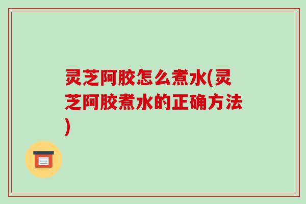 灵芝阿胶怎么煮水(灵芝阿胶煮水的正确方法) 灵芝阿胶怎么煮水(灵芝阿胶煮水的正确方法)