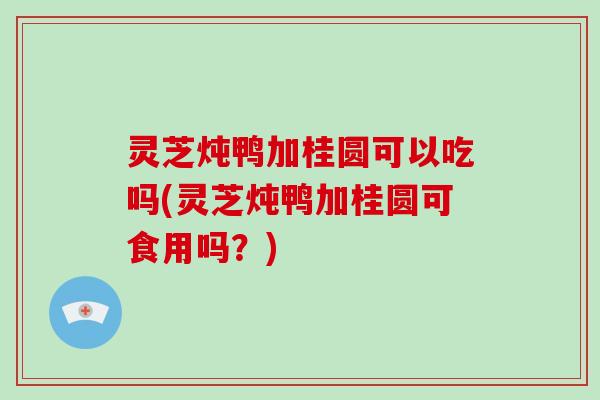灵芝炖鸭加桂圆可以吃吗(灵芝炖鸭加桂圆可食用吗?) 灵芝炖鸭加桂圆可以吃吗(灵芝炖鸭加桂圆可食用吗?)