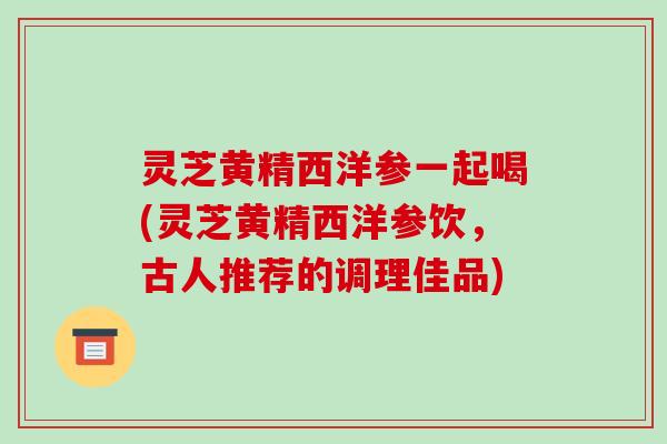 灵芝黄精西洋参一起喝(灵芝黄精西洋参饮,古人推荐的调理佳品) 灵芝黄精西洋参一起喝(灵芝黄精西洋参饮,古人推荐的调理佳品)