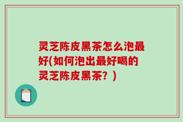 灵芝陈皮黑茶怎么泡好(如何泡出好喝的灵芝陈皮黑茶?) 灵芝陈皮黑茶怎么泡好(如何泡出好喝的灵芝陈皮黑茶?)