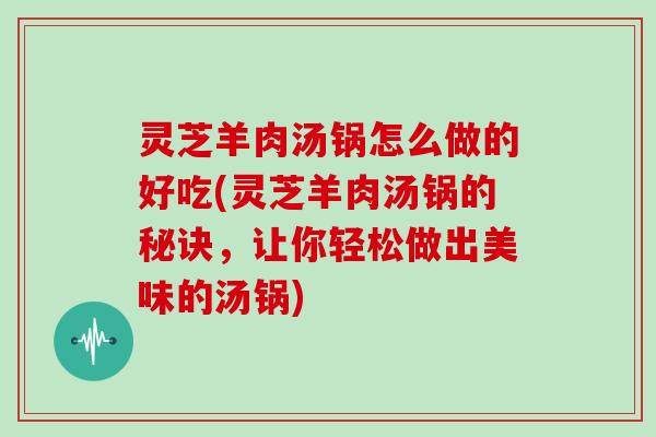 灵芝羊肉汤锅怎么做的好吃(灵芝羊肉汤锅的秘诀，让你轻松做出美味的汤锅)