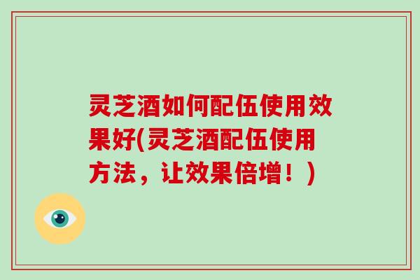灵芝酒如何配伍使用效果好(灵芝酒配伍使用方法，让效果倍增！)