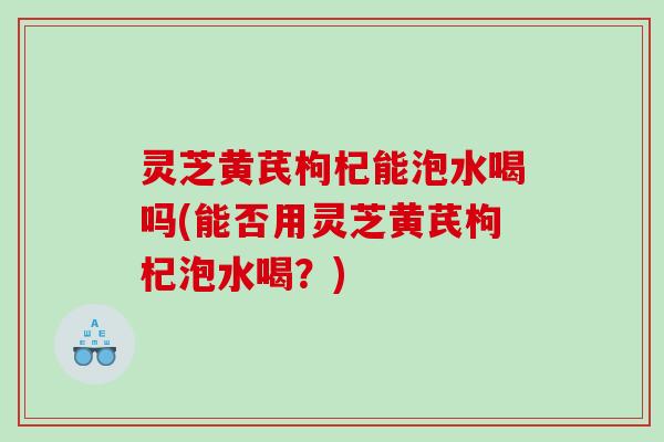 灵芝黄芪枸杞能泡水喝吗(能否用灵芝黄芪枸杞泡水喝?) 灵芝黄芪枸杞能泡水喝吗(能否用灵芝黄芪枸杞泡水喝?)
