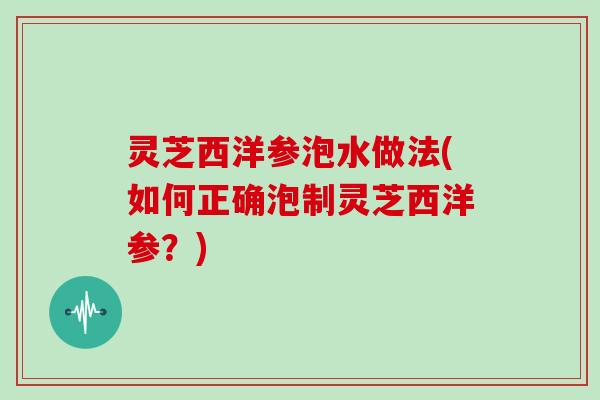 灵芝西洋参泡水做法(如何正确泡制灵芝西洋参?) 灵芝西洋参泡水做法(如何正确泡制灵芝西洋参?)