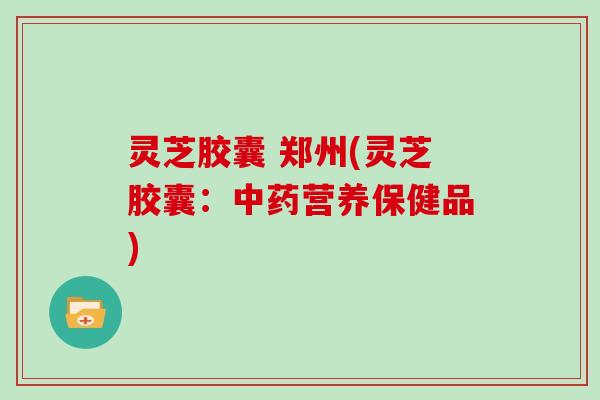 灵芝胶囊 郑州(灵芝胶囊:营养保健品) 灵芝胶囊 郑州(灵芝胶囊:营养保健品)