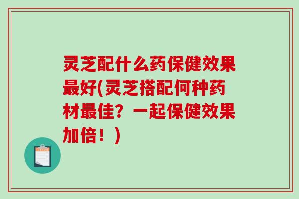 灵芝配什么药保健效果好(灵芝搭配何种药材佳?一起保健效果加倍!) 灵芝配什么药保健效果好(灵芝搭配何种药材佳?一起保健效果加倍!)