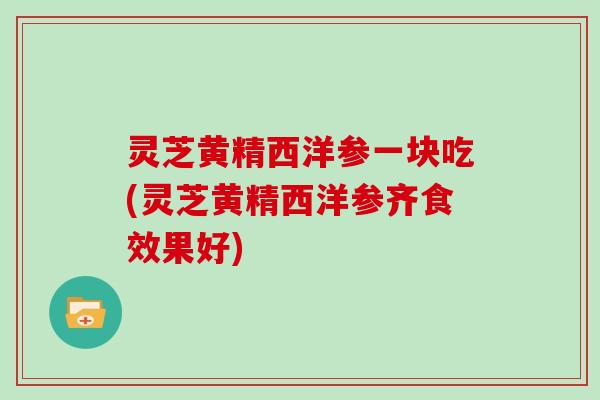 灵芝黄精西洋参一块吃(灵芝黄精西洋参齐食效果好) 灵芝黄精西洋参一块吃(灵芝黄精西洋参齐食效果好)
