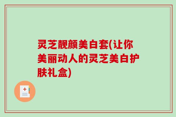 灵芝靓颜美白套(让你美丽动人的灵芝美白护肤礼盒) 灵芝靓颜美白套(让你美丽动人的灵芝美白护肤礼盒)