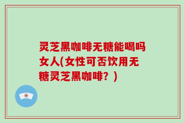 灵芝黑咖啡无糖能喝吗女人(女性可否饮用无糖灵芝黑咖啡?) 灵芝黑咖啡无糖能喝吗女人(女性可否饮用无糖灵芝黑咖啡?)