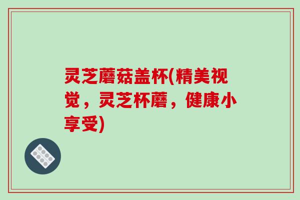 灵芝蘑菇盖杯(精美视觉,灵芝杯蘑,健康小享受) 灵芝蘑菇盖杯(精美视觉,灵芝杯蘑,健康小享受)