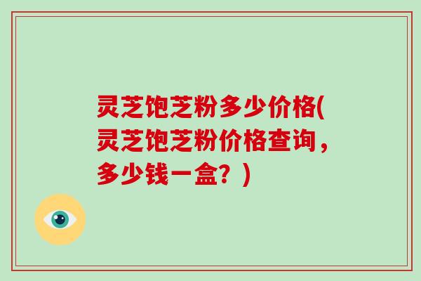 灵芝饱芝粉多少价格(灵芝饱芝粉价格查询,多少钱一盒?) 灵芝饱芝粉多少价格(灵芝饱芝粉价格查询,多少钱一盒?)