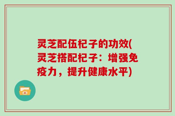 灵芝配伍杞子的功效(灵芝搭配杞子:增强免疫力,提升健康水平) 灵芝配伍杞子的功效(灵芝搭配杞子:增强免疫力,提升健康水平)