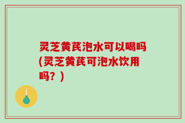 灵芝黄芪泡水可以喝吗(灵芝黄芪可泡水饮用吗?) 灵芝黄芪泡水可以喝吗(灵芝黄芪可泡水饮用吗?)