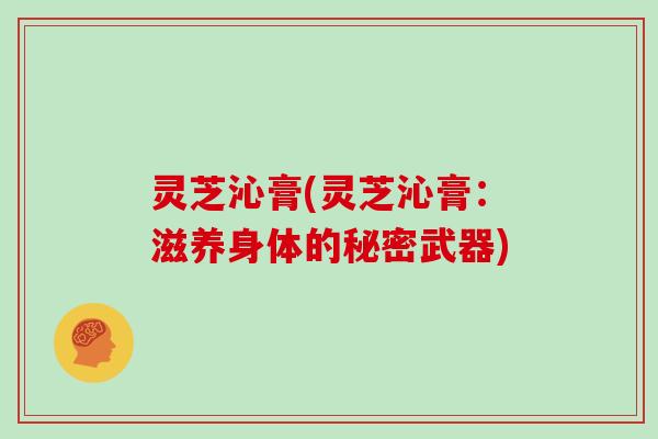 灵芝沁膏(灵芝沁膏:滋养身体的秘密武器) 灵芝沁膏(灵芝沁膏:滋养身体的秘密武器)