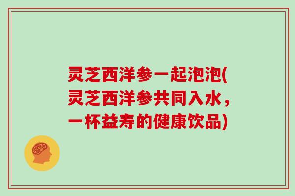 灵芝西洋参一起泡泡(灵芝西洋参共同入水,一杯益寿的健康饮品) 灵芝西洋参一起泡泡(灵芝西洋参共同入水,一杯益寿的健康饮品)