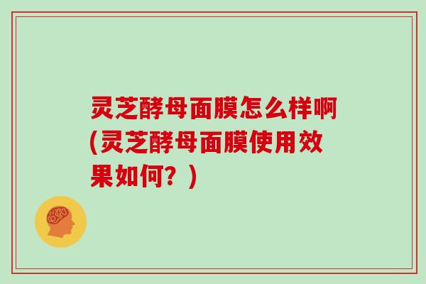 灵芝酵母面膜怎么样啊(灵芝酵母面膜使用效果如何?) 灵芝酵母面膜怎么样啊(灵芝酵母面膜使用效果如何?)