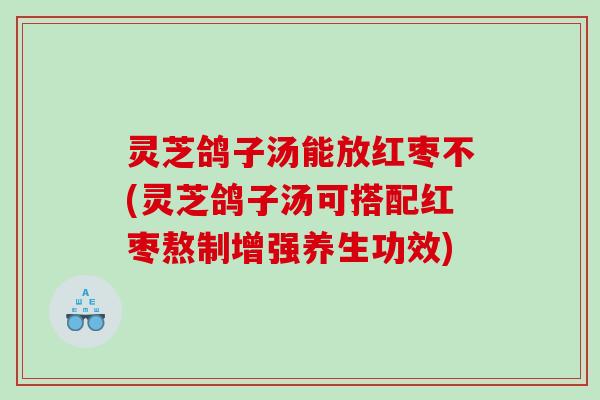 灵芝鸽子汤能放红枣不(灵芝鸽子汤可搭配红枣熬制增强养生功效)
