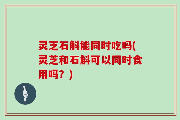 灵芝石斛能同时吃吗(灵芝和石斛可以同时食用吗?) 灵芝石斛能同时吃吗(灵芝和石斛可以同时食用吗?)