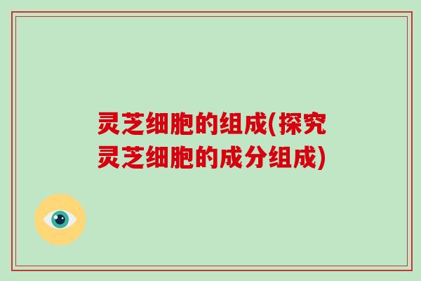 灵芝细胞的组成(探究灵芝细胞的成分组成)