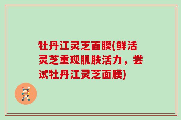 牡丹江灵芝面膜(鲜活灵芝重现活力,尝试牡丹江灵芝面膜) 牡丹江灵芝面膜(鲜活灵芝重现活力,尝试牡丹江灵芝面膜)