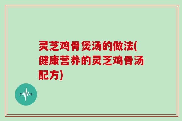 灵芝鸡骨煲汤的做法(健康营养的灵芝鸡骨汤配方) 灵芝鸡骨煲汤的做法(健康营养的灵芝鸡骨汤配方)