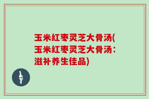玉米红枣灵芝大骨汤(玉米红枣灵芝大骨汤:滋补养生佳品) 玉米红枣灵芝大骨汤(玉米红枣灵芝大骨汤:滋补养生佳品)