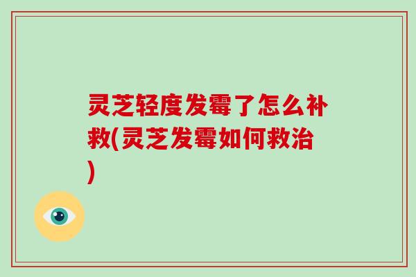 灵芝轻度发霉了怎么补救(灵芝发霉如何救) 灵芝轻度发霉了怎么补救(灵芝发霉如何救)