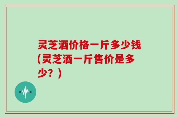 灵芝酒价格一斤多少钱(灵芝酒一斤售价是多少?) 灵芝酒价格一斤多少钱(灵芝酒一斤售价是多少?)