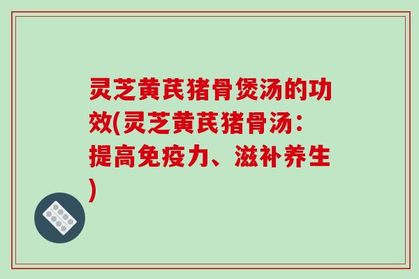 灵芝黄芪猪骨煲汤的功效(灵芝黄芪猪骨汤:提高免疫力、滋补养生) 灵芝黄芪猪骨煲汤的功效(灵芝黄芪猪骨汤:提高免疫力、滋补养生)
